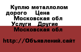 Куплю металлолом дорого  › Цена ­ 16 000 - Московская обл. Услуги » Другие   . Московская обл.